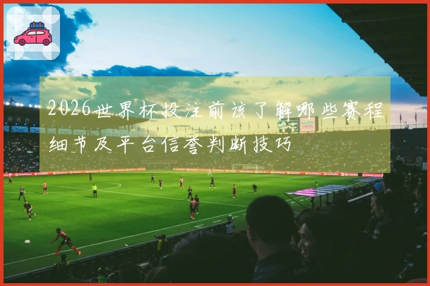2026世界杯投注前该了解哪些赛程细节及平台信誉判断技巧