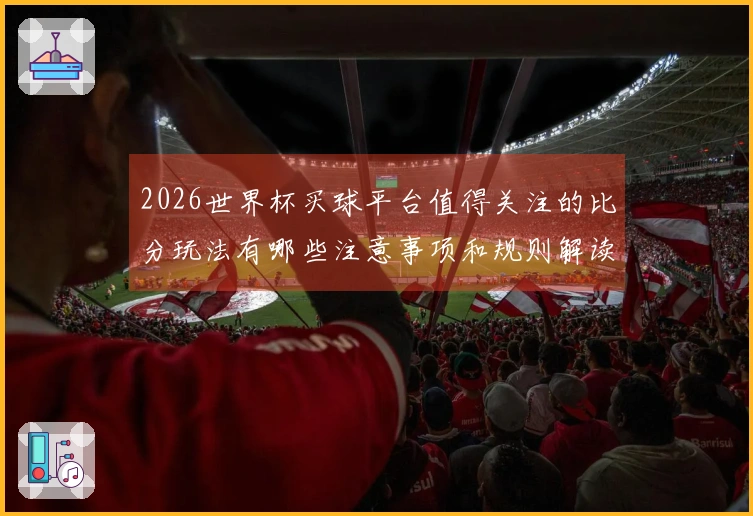 2026世界杯买球平台值得关注的比分玩法有哪些注意事项和规则解读