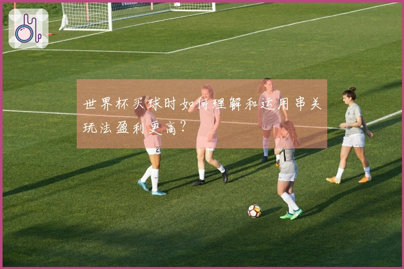 世界杯买球时如何理解和运用串关玩法盈利更高？