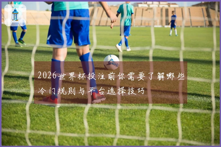 2026世界杯投注前你需要了解哪些冷门规则与平台选择技巧